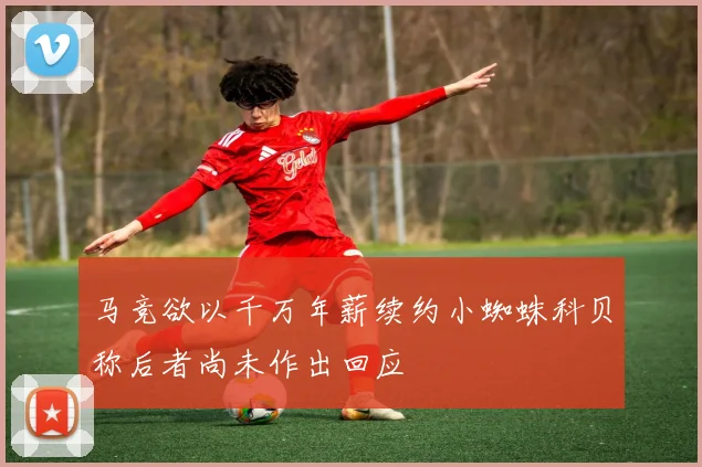 马竞欲以千万年薪续约小蜘蛛科贝称后者尚未作出回应