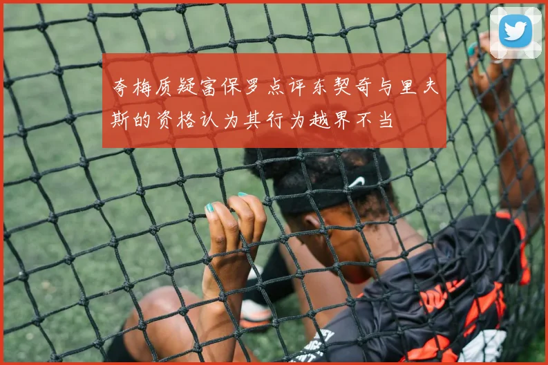 夸梅质疑富保罗点评东契奇与里夫斯的资格认为其行为越界不当