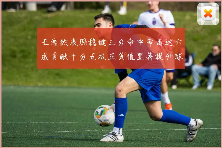 王浩然表现稳健三分命中率高达六成贡献十分五板正负值显著提升球队表现