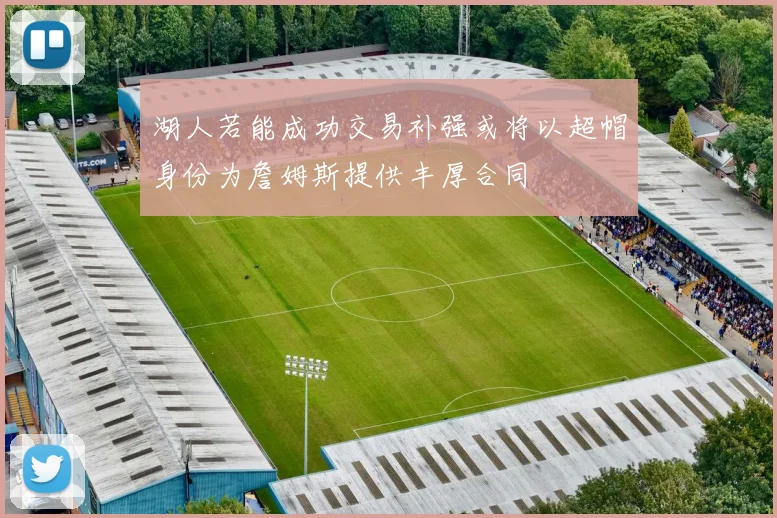 湖人若能成功交易补强或将以超帽身份为詹姆斯提供丰厚合同