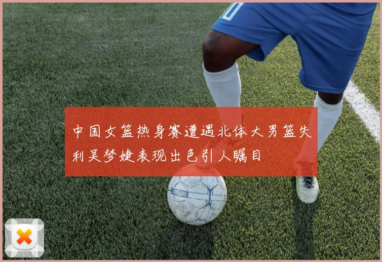中国女篮热身赛遭遇北体大男篮失利吴梦婕表现出色引人瞩目