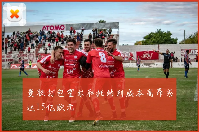 曼联打包霍尔和托纳利成本高昂或达15亿欧元