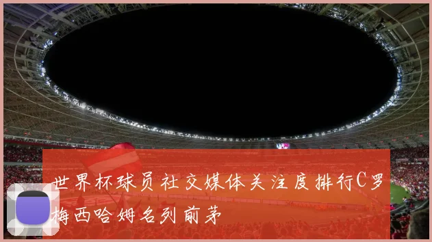 世界杯球员社交媒体关注度排行C罗梅西哈姆名列前茅