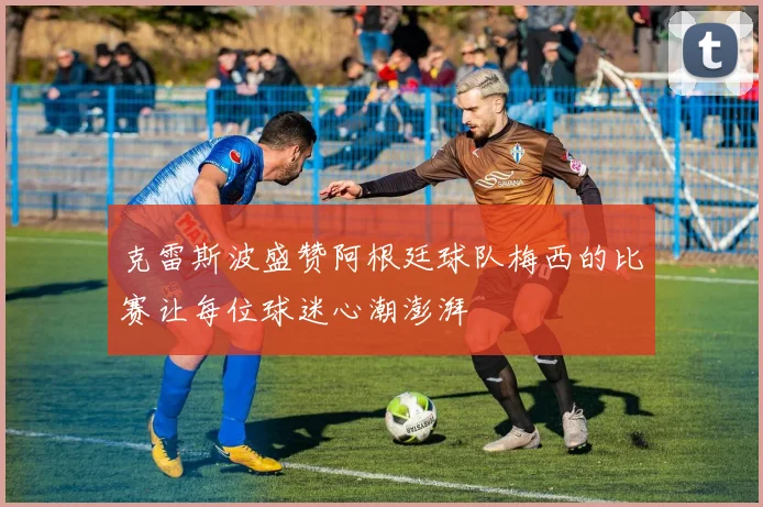 克雷斯波盛赞阿根廷球队梅西的比赛让每位球迷心潮澎湃