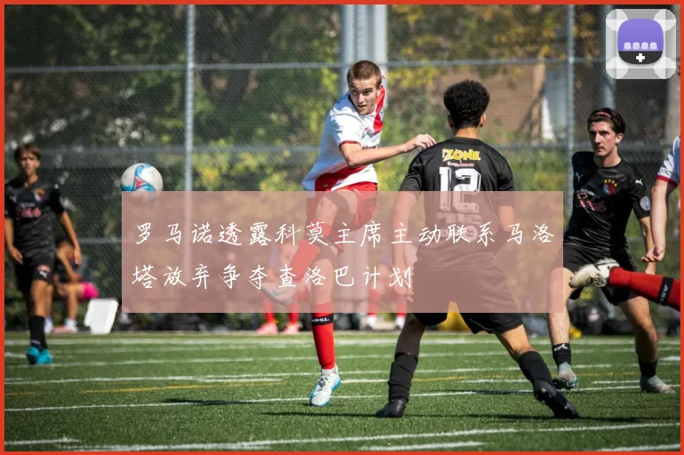 罗马诺透露科莫主席主动联系马洛塔放弃争夺查洛巴计划