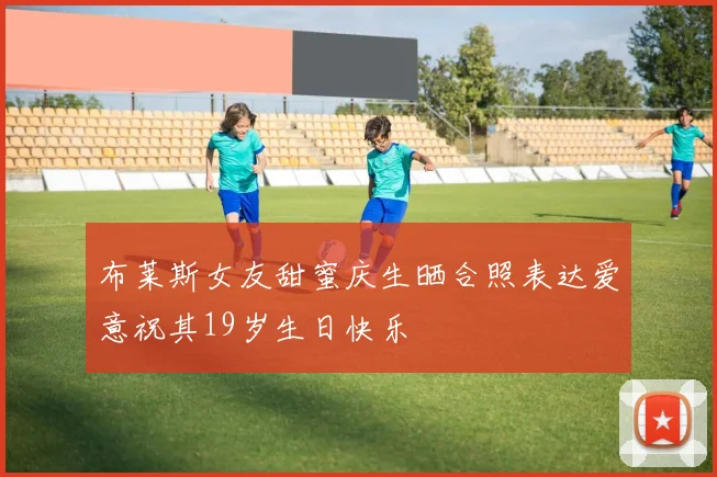 布莱斯女友甜蜜庆生晒合照表达爱意祝其19岁生日快乐