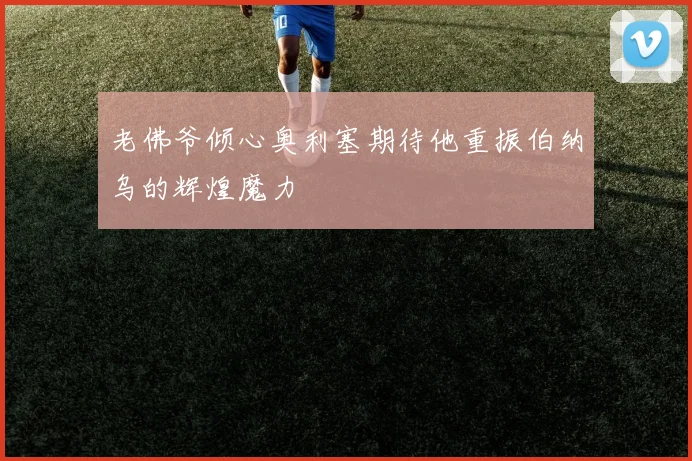 老佛爷倾心奥利塞期待他重振伯纳乌的辉煌魔力