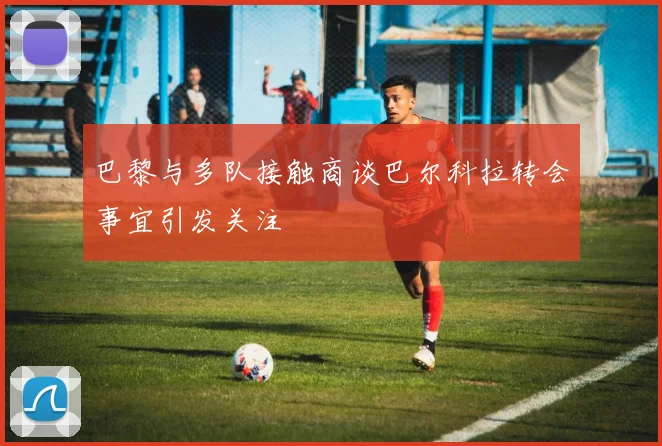 巴黎与多队接触商谈巴尔科拉转会事宜引发关注