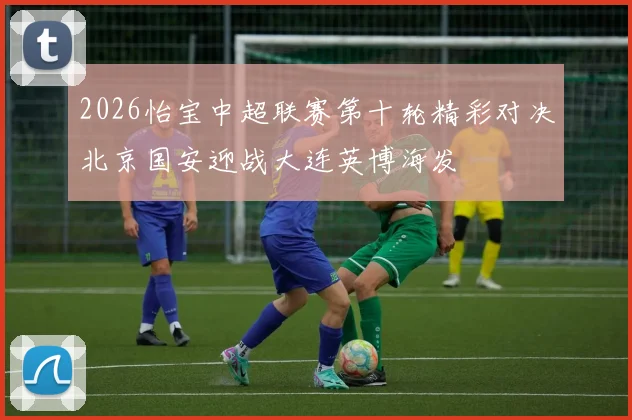 2026怡宝中超联赛第十轮精彩对决北京国安迎战大连英博海发