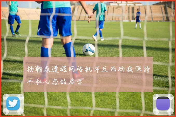 杨瀚森遭遇网络批评反而劝我保持平和心态的启示