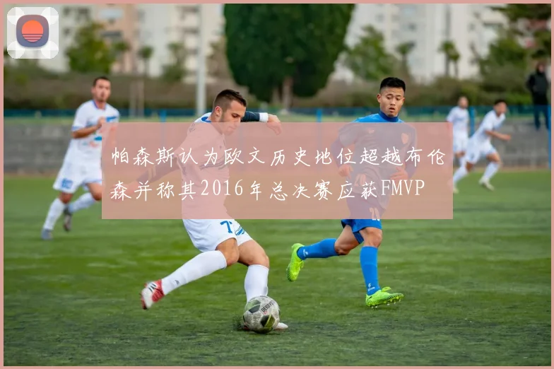 帕森斯认为欧文历史地位超越布伦森并称其2016年总决赛应获FMVP