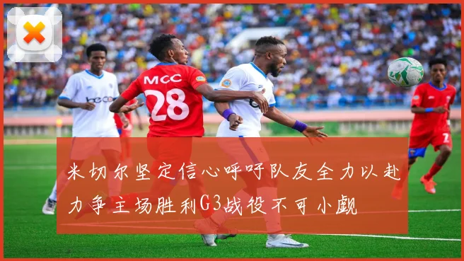 米切尔坚定信心呼吁队友全力以赴力争主场胜利G3战役不可小觑