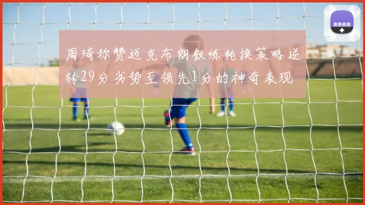 周琦称赞迈克布朗教练轮换策略逆转29分劣势至领先1分的神奇表现
