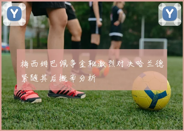 梅西姆巴佩争金靴激烈对决哈兰德紧随其后概率分析