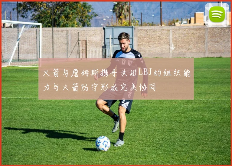 火箭与詹姆斯携手共进LBJ的组织能力与火箭防守形成完美协同