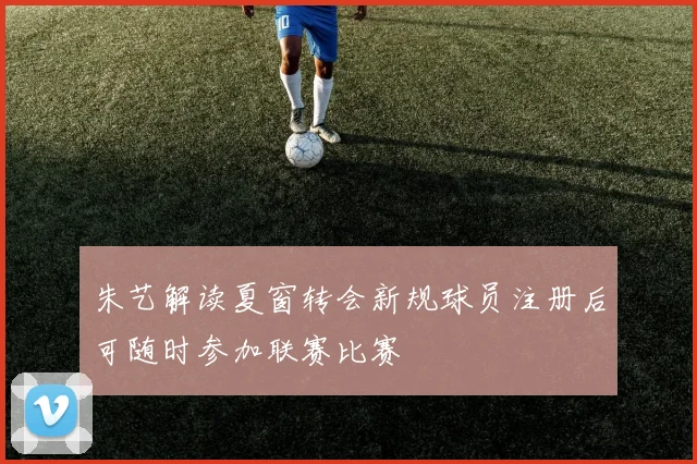 朱艺解读夏窗转会新规球员注册后可随时参加联赛比赛